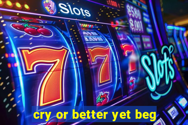 cry or better yet beg