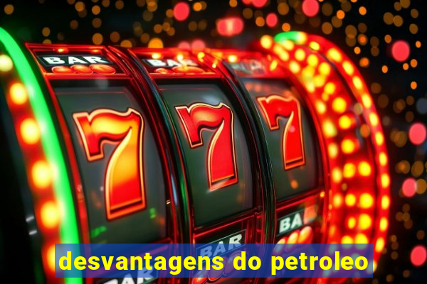 desvantagens do petroleo